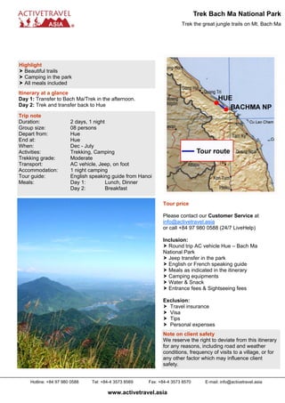 Trek Bach Ma National Park
                                                                     Trek the great jungle trails on Mt. Bach Ma




Highlight
  Beautiful trails
  Camping in the park
  All meals included
Itinerary at a glance
Day 1: Transfer to Bach Ma/Trek in the afternoon.
Day 2: Trek and transfer back to Hue

Trip note
Duration:              2 days, 1 night
Group size:            08 persons
Depart from:           Hue
End at:                Hue
When:                  Dec - July
Activities:            Trekking, Camping
Trekking grade:        Moderate
Transport:             AC vehicle, Jeep, on foot
Accommodation:         1 night camping
Tour guide:            English speaking guide from Hanoi
Meals:                 Day 1:          Lunch, Dinner
                       Day 2:          Breakfast

                                                            Tour price

                                                            Please contact our Customer Service at
                                                            info@activetravel.asia
                                                            or call +84 97 980 0588 (24/7 LiveHelp)

                                                            Inclusion:
                                                              Round trip AC vehicle Hue – Bach Ma
                                                            National Park
                                                              Jeep transfer in the park
                                                              English or French speaking guide
                                                              Meals as indicated in the itinerary
                                                              Camping equipments
                                                              Water & Snack
                                                              Entrance fees & Sightseeing fees

                                                            Exclusion:
                                                              Travel insurance
                                                              Visa
                                                              Tips
                                                              Personal expenses
                                                            Note on client safety
                                                            We reserve the right to deviate from this itinerary
                                                            for any reasons, including road and weather
                                                            conditions, frequency of visits to a village, or for
                                                            any other factor which may influence client
                                                            safety.


    Hotline: +84 97 980 0588   Tel: +84-4 3573 8569   Fax: +84-4 3573 8570      E-mail: info@activetravel.asia

                                      www.activetravel.asia
 