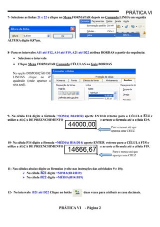 PRÁTICA VI
7- Selecione as linhas 21 e 22 e clique no Menu FORMATAR depois no Comando LINHA em seguida




ALTURA digite 0,87cm.


8- Para os intervalos A11 até F12, A14 até F19, A21 até D22 atribua BORDAS a partir da sequência:
       Selecione o intervalo
       Clique Menu FORMATAR Comando CÉLULAS na Guia BORDAS

    Na opção DISPOSIÇÃO DE
    LINHAS clique no 4º
    quadrado (onde aparece a
    seta azul).




9- Na célula E14 digite a fórmula =SOMA( B14:D14) aperte ENTER retorne para a CÉLULA E14 e
utilize a ALÇA DE PREENCHIMENTO                             e arraste a fórmula até a célula E19.

                                                                              Pare o mouse até que
                                                                              apareça uma CRUZ



10- Na célula F14 digite a fórmula =MÉDIA( B14:D14) aperte ENTER retorne para a CÉLULA F14 e
utilize a ALÇA DE PREENCHIMENTO                               e arraste a fórmula até a célula F19.
                                                                               Pare o mouse até que
                                                                               apareça uma CRUZ



11- Nas células abaixo digite as fórmulas (volte nas instruções das atividades 9 e 10):
            Na célula B21 digite =SOMA(B14:B19)
            Na célula B22 digite =MÉDIA(B14:B19)



12- No intervalo B21 até D22 Clique no botão             duas vezes para atribuir as casa decimais.



                                      PRÁTICA VI          - Página 2
 