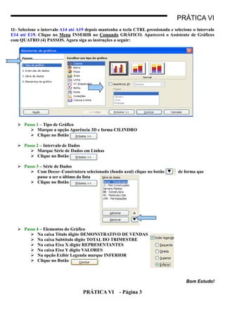PRÁTICA VI
11- Selecione o intervalo A14 até A19 depois mantenha a tecla CTRL pressionada e selecione o intervalo
E14 até E19. Clique no Menu INSERIR no Comando GRÁFICO. Aparecerá o Assistente de Gráficos
com QUATRO (4) PASSOS. Agora siga as instruções a seguir:




    Passo 1 – Tipo de Gráfico
         Marque a opção Aparência 3D e forma CILINDRO
         Clique no Botão

    Passo 2 – Intervalo de Dados
         Marque Série de Dados em Linhas
         Clique no Botão

    Passo 3 – Série de Dados
         Com Decor–Construtora selecionado (fundo azul) clique no botão           de forma que
            passe a ser o último da lista
         Clique no Botão




    Passo 4 – Elementos do Gráfico
         Na caixa Título digite DEMONSTRATIVO DE VENDAS
         Na caixa Subtítulo digite TOTAL DO TRIMESTRE
         Na caixa Eixo X digite REPRESENTANTES
         Na caixa Eixo Y digite VALORES
         Na opção Exibir Legenda marque INFERIOR
         Clique no Botão



                                                                                       Bom Estudo!

                                    PRÁTICA VI        - Página 3
 