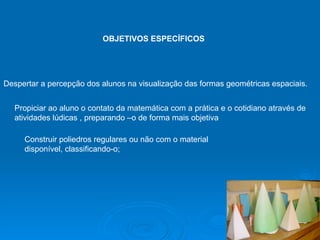OBJETIVOS ESPECÍFICOS   Despertar a percepção dos alunos na visualização das formas geométricas espaciais.  Propiciar ao aluno o contato da matemática com a prática e o cotidiano através de atividades lúdicas , preparando –o de forma mais objetiva  Construir poliedros regulares ou não com o material  disponível, classificando-o;  