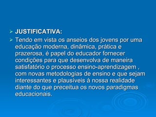 JUSTIFICATIVA:  Tendo em vista os anseios dos jovens por uma educação moderna, dinâmica, prática e prazerosa, é papel do educador fornecer condições para que desenvolva de maneira satisfatório o processo ensino-aprendizagem , com novas metodologias de ensino e que sejam interessantes e plausíveis à nossa realidade diante do que preceitua os novos paradigmas educacionais. 