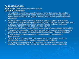 CARACTERÍSTICAS: PÚBLICO ALVO : Alunos do ensino médio  DESENVOLVIMENTO : O trabalho consistirá na construção por parte dos alunos de objetos estudados em Geometria, desde as figuras planas até as espaciais. Os alunos serão divididos em grupos, sendo responsáveis pelas seguintes atividades.  Elaboração do projeto de construção das peças a serem executadas, contendo as características determinadas pelo professor de área, perímetro e volume, uma planta com todas as suas faces e todas as soluções inerentes à construção de cada uma das figuras  Desenvolver cálculos matemáticos sobre cada uma das peças construídas  Conseguir os materiais, guardá-los, organizá-los e definir estratégias para minimizarão de custos e maximização de resultados (Suporte logístico).  Construção das referidas peças com acabamento, decoração e detalhamento.  Organização e controle de todas as etapas do trabalho ( frequência, participação, controle financeiro, confecção de relatório)  Divulgação e confecção de informativo sobre o desenvolvimento do trabalho. Apresentar fotos ou fita de vídeo sobre o desenvolvimento  