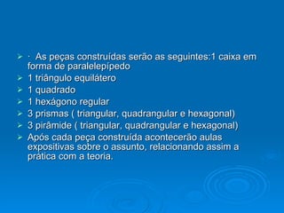 ·  As peças construídas serão as seguintes:1 caixa em forma de paralelepípedo 1 triângulo equilátero 1 quadrado 1 hexágono regular 3 prismas ( triangular, quadrangular e hexagonal) 3 pirâmide ( triangular, quadrangular e hexagonal) Após cada peça construída acontecerão aulas expositivas sobre o assunto, relacionando assim a prática com a teoria. 