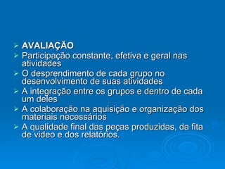 AVALIAÇÃO Participação constante, efetiva e geral nas atividades  O desprendimento de cada grupo no desenvolvimento de suas atividades  A integração entre os grupos e dentro de cada um deles  A colaboração na aquisição e organização dos materiais necessários  A qualidade final das peças produzidas, da fita de video e dos relatórios.  