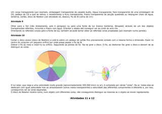 Um corpo transparente (por exemplo, embalagem transparente de cassete áudio, régua transparente, face transparente de uma embalagem de
CD, pedaço de CD a que se retirou o revestimento e ficou transparente, frasco transparente de secção quadrada ou retangular cheio de água,
lanterna, cartão, disco de Newton (ver atividade 10, abaixo), fio de lã (cerca de 1m).
Atividade 9
Olhar para o Sol (não diretamente, pois é perigoso) ou para uma fonte de luz branca (lanterna, lâmpada) através de um dos objetos
transparentes referidos, incluindo o frasco com água. Orientar o objeto até conseguir ver as cores do arco-íris.
Orientando os referidos corpos para a fonte de luz, também se pode tentar obter as referidas cores projetadas (por exemplo numa parede).
Atividade 10
Cortar o disco anexo (disco de Newton) e colá-lo sobre um pedaço de cartão fino previamente cortado com a mesma forma e dimensão. Fazer no
centro do conjunto um pequeno orifício por onde possa passar o fio de lã.
Dobrar o fio ao meio e inseri-lo no orifício. Segurando as pontas do fio faz-se girar o disco. O fio, ao destorcer faz girar o disco e deixam de se
distinguir as cores.
A luz solar, que viaja a uma velocidade muito grande (aproximadamente 300.000 km/s no ar), é composta por várias “cores”. No ar, todas elas se
deslocam com igual velocidade mas ao atravessarem outros meios transparentes a velocidade das diferentes componentes é diferente e, por isso,
conseguimos ver as cores separadas.
O disco de Newton mostra como, num objeto com diferentes cores, não conseguimos distinguir as mesmas se o objeto se mover rapidamente.
Atividades 11 e 12
 