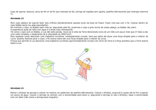 Copo de iogurte, tesoura, cerca de 40 cm de fio (por exemplo de lã), seringa de injeções sem agulha, pastilha efervescente (por exemplo vitamina
C).
Atividade 13
Num copo plástico de iogurte fazer dois orifícios diametralmente opostos junto da boca do frasco. Fazer uma asa com o fio. Colocar dentro do
copo feijões secos (ou algo equivalente).
Se virarmos o copo, os feijões caem mas se, segurando pelo fio, pusermos o copo a girar acima da nossa cabeça, os feijões não caem.
A experiência pode ser feita com água e é ainda mais interessante.
Tal como o copo com os feijões, a Lua não está parada, move-se à volta da Terra demorando cerca de um mês (um pouco mais que 27 dias) a dar
uma volta completa, e deslocando-se à velocidade de 4000 km/h
Para qualquer corpo descrever uma trajetória curvilínea, nomeadamente circular, terá que sobre ele atuar uma força dirigida para o interior da
curva. Quando fazemos girar o copo, o fio exerce sobre ele uma força dirigida para o interior da curva.
A força que permite à Lua descrever uma trajetória curvilínea (aproximadamente circular) em torno da Terra é a força gravítica que a Terra exerce
sobre a Lua
Atividade 14
Retirar o êmbolo da seringa e colocar na mesma um pedacinho de pastilha efervescente. Colocar o êmbolo, empurrá-lo quase até ao fim e aspirar
um pouco de água. Colocar a seringa na vertical, com a extremidade para baixo e, segurando a seringa (e não o êmbolo), tapar a extremidade
com um dedo (não virara a seringa para ninguém).
 