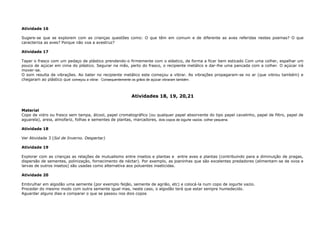 Atividade 16
Sugere-se que se explorem com as crianças questões como: O que têm em comum e de diferente as aves referidas nestes poemas? O que
caracteriza as aves? Porque não voa a avestruz?
Atividade 17
Tapar o frasco com um pedaço de plástico prendendo-o firmemente com o elástico, de forma a ficar bem esticado Com uma colher, espalhar um
pouco de açúcar em cima do plástico. Segurar na mão, perto do frasco, o recipiente metálico e dar-lhe uma pancada com a colher. O açúcar irá
mover-se.
O som resulta de vibrações. Ao bater no recipiente metálico este começou a vibrar. As vibrações propagaram-se no ar (que vibrou também) e
chegaram ao plástico que começou a vibrar. Consequentemente os grãos de açúcar vibraram também.
Atividades 18, 19, 20,21
Material
Copo de vidro ou frasco sem tampa, álcool, papel cromatográfico (ou qualquer papel absorvente do tipo papel cavalinho, papel de filtro, papel de
aguarela), areia, almofariz, folhas e sementes de plantas, marcadores, dois copos de iogurte vazios, colher pequena.
Atividade 18
Ver Atividade 3 (Sol de Inverno. Despertar)
Atividade 19
Explorar com as crianças as relações de mutualismo entre insetos e plantas e entre aves e plantas (contribuindo para a diminuição de pragas,
dispersão de sementes, polinização, fornecimento de néctar). Por exemplo, as joaninhas que são excelentes predadores (alimentam-se de ovos e
larvas de outros insetos) são usadas como alternativa aos poluentes inseticidas.
Atividade 20
Embrulhar em algodão uma semente (por exemplo feijão, semente de agrião, etc) e colocá-la num copo de iogurte vazio.
Proceder do mesmo modo com outra semente igual mas, neste caso, o algodão terá que estar sempre humedecido.
Aguardar alguns dias e comparar o que se passou nos dois copos
 