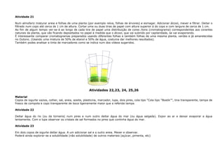 Atividade 21
Num almofariz misturar areia e folhas de uma planta (por exemplo relva, folhas de árvores) e esmagar. Adicionar álcool, mexer e filtrar. Deitar o
filtrado num copo até cerca de 1 cm de altura. Cortar uma ou duas tiras de papel com altura superior à do copo e com largura de cerca de 1 cm.
Ao fim de algum tempo ver-se-á ao longo de cada tira de papel uma distribuição de cores /tons (cromatograma) correspondentes aos corantes
naturais da planta, que vão ficando depositados no papel à medida que o álcool, que vai subindo por capilaridade, se vai evaporando.
È interessante comparar cromatogramas preparados usando diferentes folhas e também folhas de uma mesma planta, verdes e já amarelecidas
no Outono. (Usando uma mistura de 50% de etanol e 50% de água, costuma dar melhores resultados).
Também podes analisar a tinta de marcadores como se indica num dos vídeos sugeridos.
Atividades 22,23, 24, 25,26
Material
Copos de iogurte vazios, colher, sal, areia, azeite, plasticina, marcador, lupa, dois pires, cola tipo “Cola tipo “Bostik””, tina transparente, tampa de
frasco de compota e copo transparente de boca ligeiramente maior que a referida tampa.
Atividade 22
Deitar água do rio (ou da torneira) num pires e num outro deitar água do mar (ou água salgada). Expor ao ar e deixar evaporar a água
lentamente. Com a lupa observar os cristais de sal formados no pires que continha água do mar.
Atividade 23
Em dois copos de iogurte deitar água. A um adicionar sal e a outro areia. Mexer e observar.
Poderá ainda explorar-se a solubilidade (não solubilidade) de outros materiais (açúcar, pimenta, etc)
 