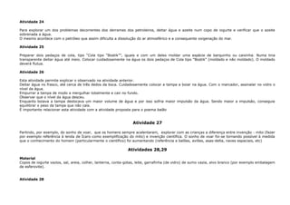 Atividade 24
Para explorar um dos problemas decorrentes dos derrames dos petroleiros, deitar água e azeite num copo de iogurte e verificar que o azeite
sobrenada a água.
O mesmo acontece com o petróleo que assim dificulta a dissolução do ar atmosférico e a consequente oxigenação do mar.
Atividade 25
Preparar dois pedaços de cola, tipo “Cola tipo “Bostik””, iguais e com um deles moldar uma espécie de barquinho ou caixinha. Numa tina
transparente deitar água até meio. Colocar cuidadosamente na água os dois pedaços de Cola tipo “Bostik” (moldado e não moldado). O moldado
deverá flutua.
Atividade 26
Esta atividade permite explicar o observado na atividade anterior.
Deitar água no frasco, até cerca de três dedos da boca. Cuidadosamente colocar a tampa a boiar na água. Com o marcador, assinalar no vidro o
nível da água.
Empurrar a tampa de modo a mergulhar totalmente e cair no fundo.
Observar que o nível da água desceu.
Enquanto boiava a tampa deslocava um maior volume de água e por isso sofria maior impulsão da água. Sendo maior a impulsão, conseguia
equilibrar o peso da tampa que não caía.
É importante relacionar esta atividade com a atividade proposta para o poema balão
Atividade 27
Partindo, por exemplo, do sonho de voar, que os homens sempre acalentaram, explorar com as crianças a diferença entre invenção - mito (fazer
por exemplo referência à lenda de Ícaro como exemplificação do mito) e invenção científica. O sonho de voar foi-se tornando possível à medida
que o conhecimento do homem (particularmente o científico) foi aumentando (referência a balões, aviões, asas-delta, naves espaciais, etc)
Atividades 28,29
Material
Copos de iogurte vazios, sal, areia, colher, lanterna, conta-gotas, leite, garrafinha (de vidro) de sumo vazia, alvo branco (por exemplo embalagem
de esferovite).
Atividade 28
 