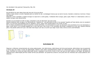 Ver atividade 2 dos poemas O barquinho, Mar, Rio
Atividade 29
Na garrafinha de vidro deitar água até cerca de ¾ da sua altura
Sobre a mesa colocar, ao alto e apoiada para se manter em pé, a embalagem branca que vai servir de alvo. Acender a lanterna e iluminar o frasco
(ver figura).
Observar o alvo e também o aspeto da água no copo.Com o conta gotas, ir deitando leite na água, gota a gota. Mexer e ir observando o alvo e o
aspeto da água vista lateralmente.
Quando a luz da lanterna incide na água, atravessa-a sem se decompor nas suas cores.
Quando deitamos leite na água a luz decompõe-se, “espalha-se”, nas partículas de leite. A luz azulada “espalha-se”mais dando uma cor azulada à
água; a luz de tons avermelhados que se “espalhou” pouco, seguiu sem grande desvio e foi incidir no alvo.
Se o ar fosse completamente isento de poeiras e outras partículas, a luz atravessá-lo-ia sem se decompor como aconteceu à luz que atravessou a
água. Como não é, a luz azulada espalha-se e é por isso que o céu é azul. A luz vermelha não tende a espalhar-se e por isso, quando olhamos
para o Sol poente (altura em que o Sol está mais longe e por isso a luz tem que viajar muito mais) vemos os tons avermelhados
Actividade 30
Observar o diferente comportamento de corpos selecionados: não deformáveis, deformáveis de forma permanente, deformáveis mas recuperando
a forma logo que cessa a causa da deformação. Mostrar como estes comportamentos podem ser relacionadas com a função dos objectos. Na
fisga, interessa um corpo que após deformado tenda a regressar à sua forma inicial e é por isso que se usam elásticos nas fisgas. Na plasticina
interessa que a deformação permita moldar formas que persistam. Se quisermos construir uma porta não nos interessa usar corpos plásticos nem
elásticos.
 