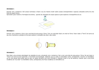 Atividade 1
Simular com a lanterna o Sol (corpo luminoso) e fazer a luz da mesma incidir sobre corpos (transparentes e opacos) colocados acima de uma
folha de papel branco
Aproveitar para mostrar a formação de sombra, quando da utilização de corpos opacos e para explorar a transparência do ar.
Atividade 2
Simular com a lanterna o Sol e com uma bola de ping-pong a Terra. Com um marcador fazer um sinal na Terra. Fazer rodar a “Terra” em torno do
seu eixo mantendo a posição do Sol para explicar a sucessão dos dias e das noites
Atividade 3
Para fazer uma primeira abordagem às estações do ano, simulando com a lanterna o Sol e com uma bola de ping-pong a Terra, far-se-á girar a
“Terra” em torno do Sol ilustrando o movimento de translação. Sabendo que ao verão no hemisfério norte, corresponde o Inverno no hemisfério
sul (e vice-versa) terá então que se usar um globo terrestre com eixo inclinado e, fazendo incidir a luz da lanterna, mostrar que a uma forte
incidência da “luz solar” no hemisfério norte, corresponde uma fraca incidência no hemisfério sul.
 