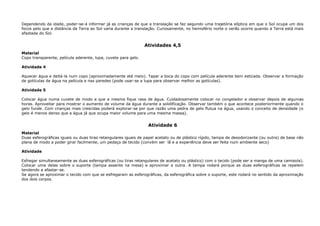 Dependendo da idade, poder-se-á informar já as crianças de que a translação se faz segundo uma trajetória elíptica em que o Sol ocupa um dos
focos pelo que a distância da Terra ao Sol varia durante a translação. Curiosamente, no hemisfério norte o verão ocorre quando a Terra está mais
afastada do Sol.
Atividades 4,5
Material
Copo transparente, película aderente, lupa, cuvete para gelo.
Atividade 4
Aquecer água e deitá-la num copo (aproximadamente até meio). Tapar a boca do copo com película aderente bem esticada. Observar a formação
de gotículas de água na película e nas paredes (pode usar-se a lupa para observar melhor as gotículas).
Atividade 5
Colocar água numa cuvete de modo a que a mesma fique rasa de água. Cuidadosamente colocar no congelador e observar depois de algumas
horas. Aproveitar para mostrar o aumento de volume da água durante a solidificação. Observar também o que acontece posteriormente quando o
gelo funde. Com crianças mais crescidas poderá explorar-se por que razão uma pedra de gelo flutua na água, usando o conceito de densidade (o
gelo é menos denso que a água já que ocupa maior volume para uma mesma massa).
Atividade 6
Material
Duas esferográficas iguais ou duas tiras retangulares iguais de papel acetato ou de plástico rígido, tampa de desodorizante (ou outra) de base não
plana de modo a poder girar facilmente, um pedaço de tecido (convém ser lã e a experiência deve ser feita num ambiente seco)
Atividade
Esfregar simultaneamente as duas esferográficas (ou tiras retangulares de acetato ou plástico) com o tecido (pode ser a manga de uma camisola).
Colocar uma delas sobre o suporte (tampa assente na mesa) e aproximar a outra. A tampa rodará porque as duas esferográficas se repelem
tendendo a afastar-se.
Se agora se aproximar o tecido com que se esfregaram as esferográficas, da esferográfica sobre o suporte, este rodará no sentido da aproximação
dos dois corpos.
 