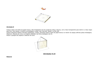 Atividade 8
Colocar sobre uma folha de papel branco, três embalagens de CD (conforme indica a figura), com a face transparente para dentro e a face negra
para fora. Para ajudar a manter as embalagens unidas, usar Cola tipo “Bostik” ou fita cola
Colocar pequenos objetos coloridos (papelinhos, contas, vidrinhos) sobre a folha de papel branco no interior do espaço definido pelas embalagens.
Observar, olhando por cima, as imagens refletidas nas três embalagens de CD.
Mudar a posição dos objetos e observar de novo.
Atividades 9,10
Material
 