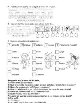 A – Trabalhava sem salário, era castigado e dormia em senzalas.
B – Viajavam da África escravizados para o Brasil dentro dos...
3 – Enumere adequadamente as palavras:
1 alimento 2 música 3 palavra 4 dança 5 instrumento musical
Samba Dodói Agogô
Atabaque Batuque Maxixe
Cocada Acarajé Neném
Cachaça Berimbau Cuscuz
Feijoada Cachimbo
Responda no Caderno de História
1) O que eram os quilombos?
2) Qual o quilombo mais conhecido? Em que Estado do Brasil ele se localizou?
3) Quem foi seu primeiro rei? E quem o sucedeu?
4) Quando a Lei que libertou definitivamente os escravos foi promulgada?
5) O que se comemora no dia 20 de novembro?
6) Quem morreu neste dia em 1695?
7) A partir de quando os escravos começaram a ser trazidos para o Brasil?
8) Por quê?
1 - Complete :
A – O navios negreiros traziam os escravos da _____________________
 