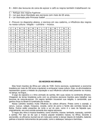 B – Além das lavouras de cana-de-açúcar e café os negros também trabalhavam na
_________________
C – Refúgio dos negros fugitivos ___________________________________
D – Lei que dava liberdade aos escravos com mais de 65 anos.
E – Lei Assinada pela Princesa Isabel _________________________________
2 - Procure no diagrama abaixo, e escreva em seu caderno, a influência dos negros
na nossa cultura: religião – culinária – música.
OS NEGROS NO BRASIL
Eles foram trazidos da África por volta de 1530. Como escravos, sustentaram a economia
brasileira por mais de 350 anos e ajudaram a enriquecer nossa cultura. Hoje, os afro-brasileiros
representam quase a metade da população e sua influência cultural está presente na música,
na dança, na língua...
O jogo da capoeira e o ritmo animado do samba, têm suas raízes no continente africano.
Chegaram às terras brasileiras junto com os primeiros escravos trazidos para trabalhar nas
lavouras de cana-de-açúcar. Os negros também trouxeram sua religião, o candomblé, que
ganhou força no Brasil e é praticado por muitos.
Nossa culinária recebeu muita influência da cultura africana. Pratos como o acarajé, o
caruru, cuscuz, vatapá, moqueca, cocada, carne de porco e farofa são comidas típicas da
Bahia. Outros estão presentes de norte a sul do país, como é o caso da feijoada que,
originalmente, era uma comida somente dos negros escravos.
O negro deu ritmo à música brasileira, como chorinho, maxixe, lambada, maracatu, carimbó
e samba. Por isso se diz que a música popular brasileira nasceu na África. Durante a
escravidão, os africanos reuniam-se em roda para cantar e dançar depois do trabalho, batendo
palmas e tocando instrumentos de percussão, como o atabaque, batuque e berimbau.
C A N D O M B L É Q W T N A
D P K R W R H K T W R V R C
C A P O E I R A F S T A T A
K Q C L S L A V R A Y T Y R
T A M B O R I M E M U A U A
H B W K J Y X B W B K P K J
M W S T T T K K Q A L Á L É
F E I J O A D A X G P Y P F
L K H J F D W M C U S C U Z
H B W K J Y X D P K R W R H
I A N S Ã W R N B K O X U M
 
