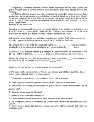 Aos poucos, a sociedade brasileira assimilou o ritmo dos negros. Artistas como Gilberto Gil e
grupos musicais como o Olodum, mantêm essas tradições e exploram a riqueza musical afro-
brasileira.
A influência africana aparece em cultos religiosos. O candomblé, cultua os orixás. Estes
representam as forças da natureza e simbolizar os ventos (Iansã) ou a água doce (Oxum).
Como esta manifestação era proibida na escravatura, os negros passaram a louvar santos
católicos. Assim, Santa Bárbara representava Iansã. Palavras como cachaça, cachimbo,
neném, agogô, dodói,
ATIVIDADES DO GRÁFICO:
Descubra a correspondência entre as frases abaixo e os gráficos mostrados. Mas
atenção: quatro frases estão incompletas. Observe novamente os gráficos e
identifique os dados que estão faltando. Depois, complete as frases.
a) Enquanto a população negra do Brasil ganha, em média, 2,43 salários mínimos
por mês, a população branca ganha em média 5,25 salários mínimos
b) A média de escolaridade da população negra é de __________ anos, enquanto a
população branca freqüenta a escola por um tempo médio de ______ anos.
c) De cada 1000 crianças negras que nascem, 62 morrem antes de completar 1 ano
de vida. Entre as brancas, __________ crianças, em cada mil, não sobrevivem.
d) A expectativa de vida para as pessoas negras é, em média, ____ anos, enquanto
a expectativa de vida entre os brancos é de _____ anos.
ATIVIDADES DO MAPA: Texto Minha Terra Tem Palmares
1- Palmares não foi o único quilombo. Para ter uma idéia da quantidade de quilombos de que
se tem notícia no Brasil, observe o mapa a seguir:
2. Comparando o mapa acima com um mapa do Brasil político, responda:
A - Existiu algum quilombo na região de Santa Catarina? Se existiu quantos eram?
B – De acordo com o mapa, existem áreas em que não houve registro de Quilombos? Se há,
quantos são?
C – Quantas são as áreas identificadas?
D – Quantos estados possuem apenas um?
E – Qual o Estado com maior número de áreas remanescentes de Quilombos?
3 - Na sua opinião, qual foi a importância do Quilombo dos Palmares no passado? E nos dias
atuais?
4 - Com base nos dados dos gráficos, escreva sua opinião sobre a situação dos negros na
sociedade atual.
 