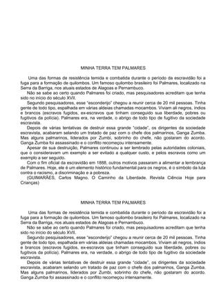 MINHA TERRA TEM PALMARES
Uma das formas de resistência temida e combatida durante o período da escravidão foi a
fuga para a formação de quilombos. Um famoso quilombo brasileiro foi Palmares, localizado na
Serra da Barriga, nos atuais estados de Alagoas e Pernambuco.
Não se sabe ao certo quando Palmares foi criado, mas pesquisadores acreditam que tenha
sido no início do século XVII.
Segundo pesquisadores, esse “esconderijo” chegou a reunir cerca de 20 mil pessoas. Tinha
gente de todo tipo, espalhada em várias aldeias chamadas mocambos. Viviam ali negros, índios
e brancos (escravos fugidos, ex-escravos que tinham conseguido sua liberdade, pobres ou
fugitivos da polícia). Palmares era, na verdade, o abrigo de todo tipo de fugitivo da sociedade
escravista.
Depois de várias tentativas de destruir essa grande “cidade”, os dirigentes da sociedade
escravista, acabaram selando um tratado de paz com o chefe dos palmarinos, Ganga Zumba.
Mas alguns palmarinos, liderados por Zumbi, sobrinho do chefe, não gostaram do acordo.
Ganga Zumba foi assassinado e o conflito recomeçou intensamente.
Apesar de sua destruição, Palmares continuou a ser lembrado pelas autoridades coloniais,
que o consideravam um exemplo a ser evitado a qualquer custo, e pelos escravos como um
exemplo a ser seguido.
Com o fim oficial da escravidão em 1888, outros motivos passaram a alimentar a lembrança
de Palmares. Hoje, ele é um elemento histórico fundamental para os negros, é o símbolo da luta
contra o racismo, a discriminação e a pobreza.
(GUIMARÃES, Carlos Magno. O Caminho da Liberdade. Revista Ciência Hoje para
Crianças)
MINHA TERRA TEM PALMARES
Uma das formas de resistência temida e combatida durante o período da escravidão foi a
fuga para a formação de quilombos. Um famoso quilombo brasileiro foi Palmares, localizado na
Serra da Barriga, nos atuais estados de Alagoas e Pernambuco.
Não se sabe ao certo quando Palmares foi criado, mas pesquisadores acreditam que tenha
sido no início do século XVII.
Segundo pesquisadores, esse “esconderijo” chegou a reunir cerca de 20 mil pessoas. Tinha
gente de todo tipo, espalhada em várias aldeias chamadas mocambos. Viviam ali negros, índios
e brancos (escravos fugidos, ex-escravos que tinham conseguido sua liberdade, pobres ou
fugitivos da polícia). Palmares era, na verdade, o abrigo de todo tipo de fugitivo da sociedade
escravista.
Depois de várias tentativas de destruir essa grande “cidade”, os dirigentes da sociedade
escravista, acabaram selando um tratado de paz com o chefe dos palmarinos, Ganga Zumba.
Mas alguns palmarinos, liderados por Zumbi, sobrinho do chefe, não gostaram do acordo.
Ganga Zumba foi assassinado e o conflito recomeçou intensamente.
 