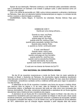 Apesar de sua destruição, Palmares continuou a ser lembrado pelas autoridades coloniais,
que o consideravam um exemplo a ser evitado a qualquer custo, e pelos escravos como um
exemplo a ser seguido.
Com o fim oficial da escravidão em 1888, outros motivos passaram a alimentar a lembrança
de Palmares. Hoje, ele é um elemento histórico fundamental para os negros, é o símbolo da luta
contra o racismo, a discriminação e a pobreza.
(GUIMARÃES, Carlos Magno. O Caminho da Liberdade. Revista Ciência Hoje para
Crianças)
HOMEM DE COR !!!
Escrito por uma criança africana....
Quando eu nasci, era Preto;
quando cresci, era Preto;
quando pego sol, fico Preto;
quando sinto frio, continuo Preto;
quando estou assustado, também fico Preto.
Quando estou doente, Preto;
e, quando eu morrer, continuarei preto!
E você, cara Branco?
Quando nasce, você é rosa;
quando cresce, você é Branco;
quando você pega sol, fica Vermelho;
quando sente frio, você fica roxo;
quando você se assusta fica Amarelo;
Quando está doente, fica verde;
quando você morrer, você ficará cinzento.
E você vem me chamar de Homem de Cor??!!
DIA NACIONAL DA CONSCIÊNCIA NEGRA
No dia 20 de novembro reverencia-se a morte de Zumbi, líder do maior quilombo já
formado no Brasil: o Quilombo de Palmares. Os movimentos negros brasileiros escolheram
essa data para comemorar o Dia Nacional da Consciência Negra. Por isso, esse dia é dedicado
à mobilização, consciência e protesto contra a violência sofrida pelo povo negro no passado e
nos dias de hoje.
A celebração do dia 20 de novembro é também uma forma de recusar a história oficial,
que reservou para os negros o 13 de maio, data da Abolição da Escravatura. Para os
movimentos negros, a libertação dos escravos não pode ser vista como uma concessão dos
brancos dominadores. Para eles, comemorar simplesmente a assinatura da Lei Áurea significa
desvalorizar toda a história de luta e resistência dos negros.
A assinatura da Lei Áurea pôs fim à escravidão dos negros no Brasil, mas não criou os
mecanismos necessários para que esse povo pudesse se integrar à vida do país. Duas outras
iniciativas anteriores, que teoricamente buscavam amenizar o problema da escravidão, também
só pioraram a situação dos negros. A Lei do Ventre Livre, que foi aprovada em 28 de setembro
de 1871, determinava que as crianças negras nascidas a partir daquela data não seriam
 