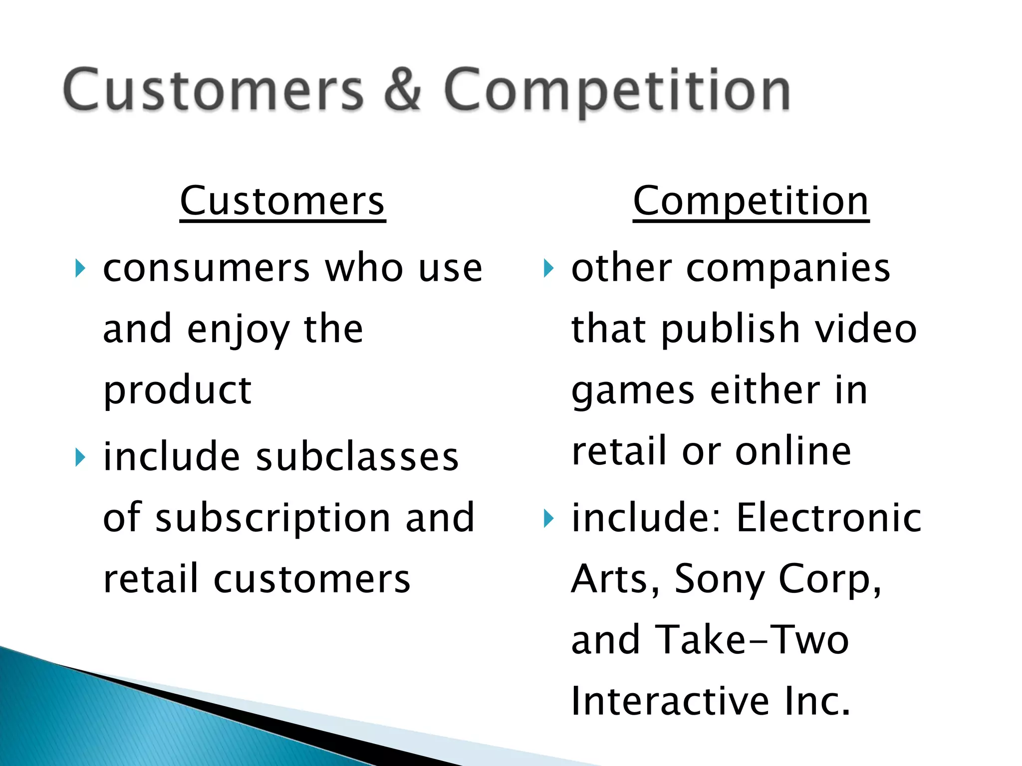 Customers consumers who use and enjoy the product include subclasses of subscription and retail customers Competition other companies that publish video games either in retail or online include: Electronic Arts, Sony Corp, and Take-Two Interactive Inc. 