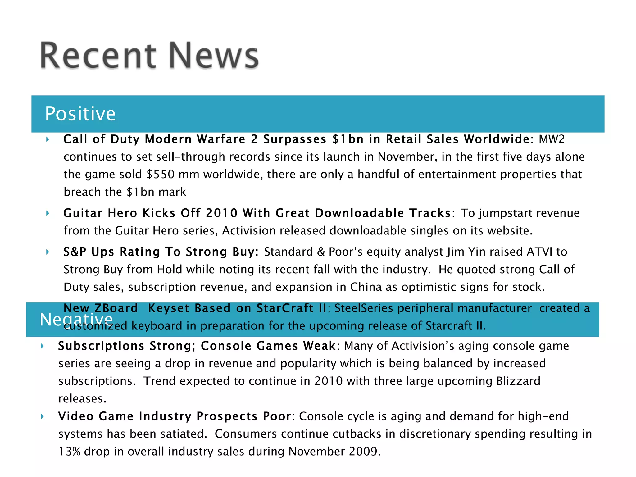 Positive Negative Call of Duty Modern Warfare 2 Surpasses $1bn in Retail Sales Worldwide:  MW2 continues to set sell-through records since its launch in November, in the first five days alone the game sold $550 mm worldwide, there are only a handful of entertainment properties that breach the $1bn mark  Guitar Hero Kicks Off 2010 With Great Downloadable Tracks:  To jumpstart revenue from the Guitar Hero series, Activision released downloadable singles on its website. S&P Ups Rating To Strong Buy:  Standard & Poor’s equity analyst Jim Yin raised ATVI to Strong Buy from Hold while noting its recent fall with the industry.  He quoted strong Call of Duty sales, subscription revenue, and expansion in China as optimistic signs for stock. New ZBoard  Keyset Based on StarCraft II : SteelSeries peripheral manufacturer  created a customized keyboard in preparation for the upcoming release of Starcraft II. Subscriptions Strong; Console Games Weak : Many of Activision’s aging console game series are seeing a drop in revenue and popularity which is being balanced by increased subscriptions.  Trend expected to continue in 2010 with three large upcoming Blizzard releases. Video Game Industry Prospects Poor : Console cycle is aging and demand for high-end systems has been satiated.  Consumers continue cutbacks in discretionary spending resulting in 13% drop in overall industry sales during November 2009. 