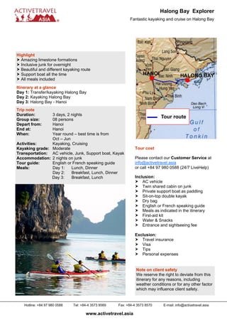 Halong Bay Explorer
                                                            Fantastic kayaking and cruise on Halong Bay




Highlight
  Amazing limestone formations
  Inclusive junk for overnight
  Beautiful and different kayaking route
  Support boat all the time
  All meals included
Itinerary at a glance
Day 1: Transfer/kayaking Halong Bay
Day 2: Kayaking Halong Bay
Day 3: Halong Bay - Hanoi
Trip note
Duration:       3 days, 2 nights
Group size:     08 persons
Depart from:    Hanoi
End at:         Hanoi
When:           Year round – best time is from
                Oct – Jun
Activities:     Kayaking, Cruising
Kayaking grade: Moderate                                       Tour cost
Transportation: AC vehicle, Junk, Support boat, Kayak
Accommodation: 2 nights on junk                                Please contact our Customer Service at
Tour guide:     English or French speaking guide               info@activetravel.asia
Meals:          Day 1:    Lunch, Dinner                        or call +84 97 980 0588 (24/7 LiveHelp)
                Day 2:    Breakfast, Lunch, Dinner
                Day 3:    Breakfast, Lunch                     Inclusion:
                                                                   AC vehicle
                                                                   Twin shared cabin on junk
                                                                   Private support boat as paddling
                                                                   Sit-on-top double kayak
                                                                   Dry bag
                                                                   English or French speaking guide
                                                                   Meals as indicated in the itinerary
                                                                   First-aid kit
                                                                   Water & Snacks
                                                                   Entrance and sightseeing fee

                                                               Exclusion:
                                                                  Travel insurance
                                                                  Visa
                                                                  Tips
                                                                  Personal expenses


                                                                Note on client safety
                                                                We reserve the right to deviate from this
                                                                itinerary for any reasons, including
                                                                weather conditions or for any other factor
                                                                which may influence client safety.


    Hotline: +84 97 980 0588   Tel: +84-4 3573 8569   Fax: +84-4 3573 8570     E-mail: info@activetravel.asia

                                      www.activetravel.asia
 