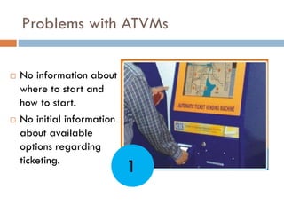 Problems with ATVMs
 No information about
where to start and
how to start.
 No initial information
about available
options regarding
ticketing.
1
 