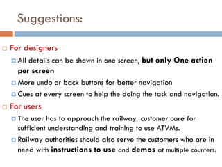 Suggestions:
 For designers
 All details can be shown in one screen, but only One action
per screen
 More undo or back buttons for better navigation
 Cues at every screen to help the doing the task and navigation.
 For users
 The user has to approach the railway customer care for
sufficient understanding and training to use ATVMs.
 Railway authorities should also serve the customers who are in
need with instructions to use and demos at multiple counters.
 