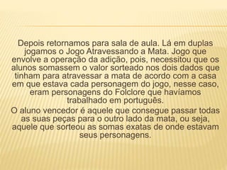 Depois retornamos para sala de aula. Lá em duplas 
jogamos o Jogo Atravessando a Mata. Jogo que 
envolve a operação da adição, pois, necessitou que os 
alunos somassem o valor sorteado nos dois dados que 
tinham para atravessar a mata de acordo com a casa 
em que estava cada personagem do jogo, nesse caso, 
eram personagens do Folclore que havíamos 
trabalhado em português. 
O aluno vencedor é aquele que consegue passar todas 
as suas peças para o outro lado da mata, ou seja, 
aquele que sorteou as somas exatas de onde estavam 
seus personagens. 
 
