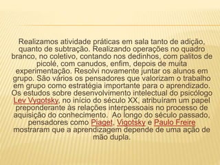Realizamos atividade práticas em sala tanto de adição, 
quanto de subtração. Realizando operações no quadro 
branco, no coletivo, contando nos dedinhos, com palitos de 
picolé, com canudos, enfim, depois de muita 
experimentação. Resolvi novamente juntar os alunos em 
grupo. São vários os pensadores que valorizam o trabalho 
em grupo como estratégia importante para o aprendizado. 
Os estudos sobre desenvolvimento intelectual do psicólogo 
Lev Vygotsky, no início do século XX, atribuíram um papel 
preponderante às relações interpessoais no processo de 
aquisição do conhecimento. Ao longo do século passado, 
pensadores como Piaget, Vigotsky e Paulo Freire 
mostraram que a aprendizagem depende de uma ação de 
mão dupla. 
 
