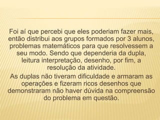 Foi aí que percebi que eles poderiam fazer mais, 
então distribui aos grupos formados por 3 alunos, 
problemas matemáticos para que resolvessem a 
seu modo. Sendo que dependeria da dupla, 
leitura interpretação, desenho, por fim, a 
resolução da atividade. 
As duplas não tiveram dificuldade e armaram as 
operações e fizeram ricos desenhos que 
demonstraram não haver dúvida na compreensão 
do problema em questão. 
 