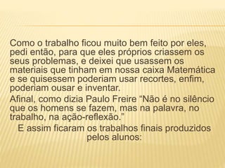 Como o trabalho ficou muito bem feito por eles, 
pedi então, para que eles próprios criassem os 
seus problemas, e deixei que usassem os 
materiais que tinham em nossa caixa Matemática 
e se quisessem poderiam usar recortes, enfim, 
poderiam ousar e inventar. 
Afinal, como dizia Paulo Freire “Não é no silêncio 
que os homens se fazem, mas na palavra, no 
trabalho, na ação-reflexão.” 
E assim ficaram os trabalhos finais produzidos 
pelos alunos: 
 