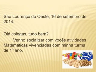 São Lourenço do Oeste, 16 de setembro de 
2014. 
Olá colegas, tudo bem? 
Venho socializar com vocês atividades 
Matemáticas vivenciadas com minha turma 
de 1º ano. 
 
