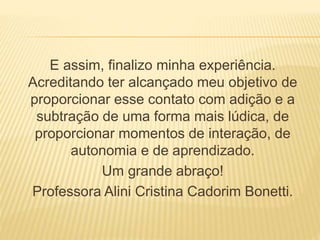 E assim, finalizo minha experiência. 
Acreditando ter alcançado meu objetivo de 
proporcionar esse contato com adição e a 
subtração de uma forma mais lúdica, de 
proporcionar momentos de interação, de 
autonomia e de aprendizado. 
Um grande abraço! 
Professora Alini Cristina Cadorim Bonetti. 
