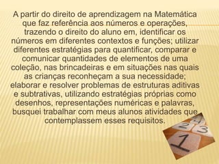 A partir do direito de aprendizagem na Matemática 
que faz referência aos números e operações, 
trazendo o direito do aluno em, identificar os 
números em diferentes contextos e funções; utilizar 
diferentes estratégias para quantificar, comparar e 
comunicar quantidades de elementos de uma 
coleção, nas brincadeiras e em situações nas quais 
as crianças reconheçam a sua necessidade; 
elaborar e resolver problemas de estruturas aditivas 
e subtrativas, utilizando estratégias próprias como 
desenhos, representações numéricas e palavras, 
busquei trabalhar com meus alunos atividades que 
contemplassem esses requisitos. 
 