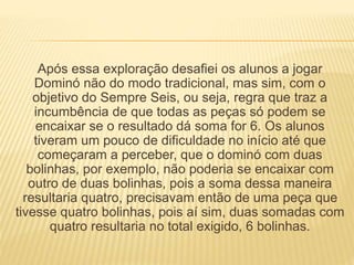Após essa exploração desafiei os alunos a jogar 
Dominó não do modo tradicional, mas sim, com o 
objetivo do Sempre Seis, ou seja, regra que traz a 
incumbência de que todas as peças só podem se 
encaixar se o resultado dá soma for 6. Os alunos 
tiveram um pouco de dificuldade no início até que 
começaram a perceber, que o dominó com duas 
bolinhas, por exemplo, não poderia se encaixar com 
outro de duas bolinhas, pois a soma dessa maneira 
resultaria quatro, precisavam então de uma peça que 
tivesse quatro bolinhas, pois aí sim, duas somadas com 
quatro resultaria no total exigido, 6 bolinhas. 
 