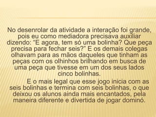 No desenrolar da atividade a interação foi grande, 
pois eu como mediadora precisava auxiliar 
dizendo: “E agora, tem só uma bolinha? Que peça 
precisa para fechar seis?” E os demais colegas 
olhavam para as mãos daqueles que tinham as 
peças com os olhinhos brilhando em busca de 
uma peça que tivesse em um dos seus lados 
cinco bolinhas. 
E o mais legal que esse jogo inicia com as 
seis bolinhas e termina com seis bolinhas, o que 
deixou os alunos ainda mais encantados, pela 
maneira diferente e divertida de jogar dominó. 
 