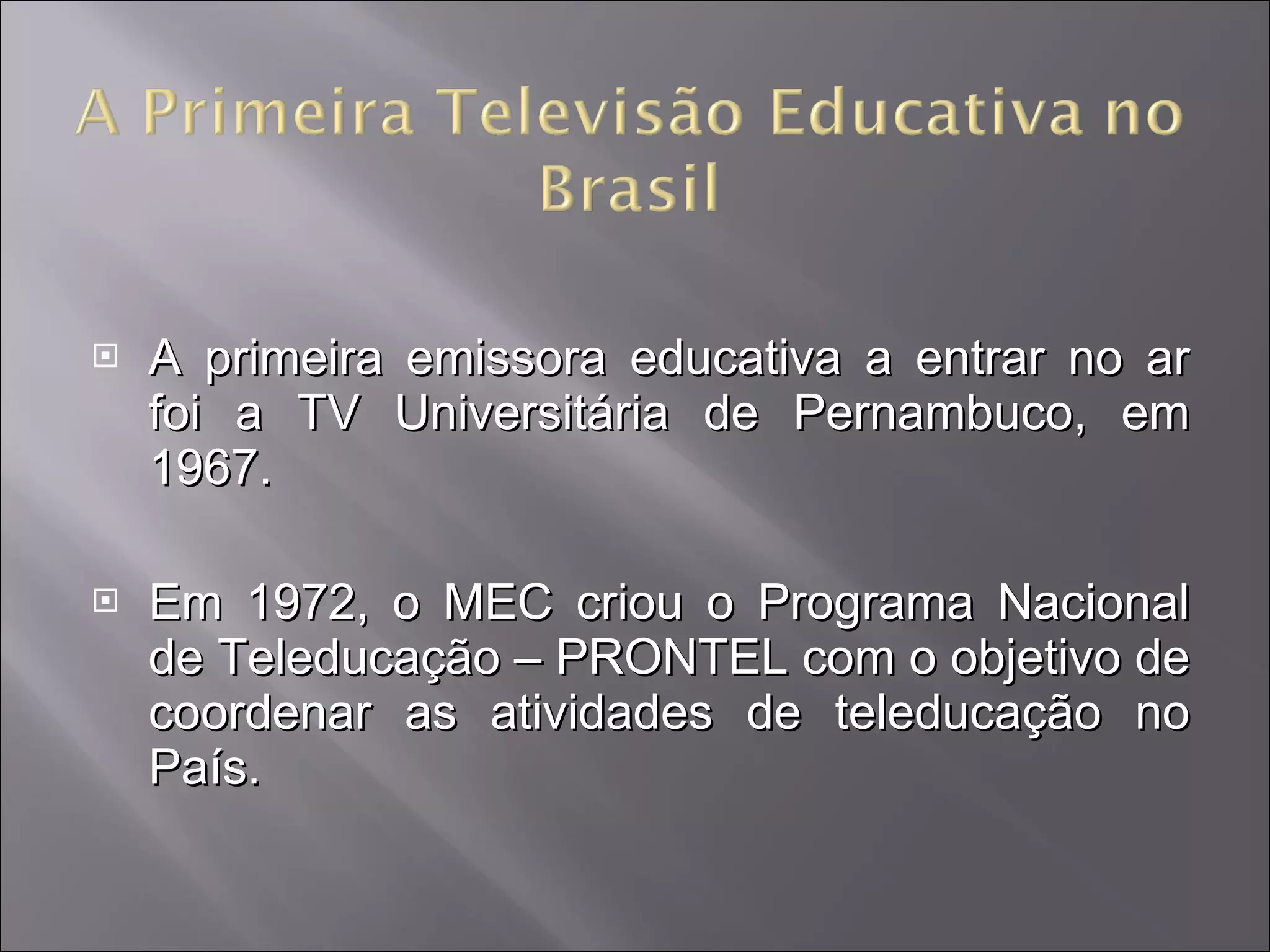 A primeira emissora educativa a entrar no ar foi a TV Universitária de Pernambuco, em 1967.  Em 1972, o MEC criou o Programa Nacional de Teleducação – PRONTEL com o objetivo de coordenar as atividades de teleducação no País. 
