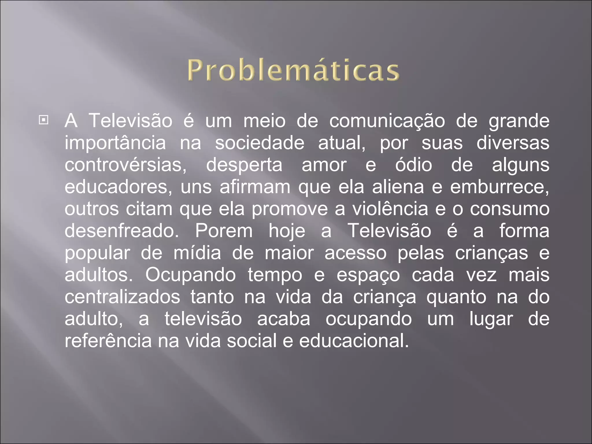 A Televisão é um meio de comunicação de grande importância na sociedade atual, por suas diversas controvérsias, desperta amor e ódio de alguns educadores, uns afirmam que ela aliena e emburrece, outros citam que ela promove a violência e o consumo desenfreado. Porem hoje a Televisão é a forma popular de mídia de maior acesso pelas crianças e adultos. Ocupando tempo e espaço cada vez mais centralizados tanto na vida da criança quanto na do adulto, a televisão acaba ocupando um lugar de referência na vida social e educacional. 