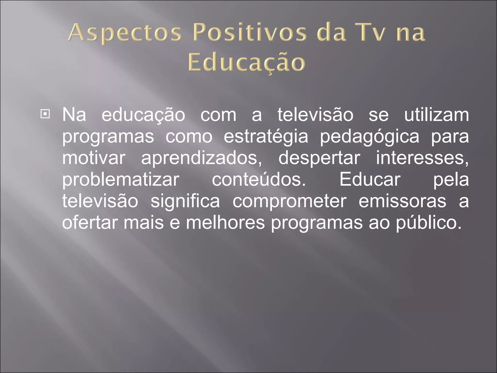 Na educação com a televisão se utilizam programas como estratégia pedagógica para motivar aprendizados, despertar interesses, problematizar conteúdos. Educar pela televisão significa comprometer emissoras a ofertar mais e melhores programas ao público.  