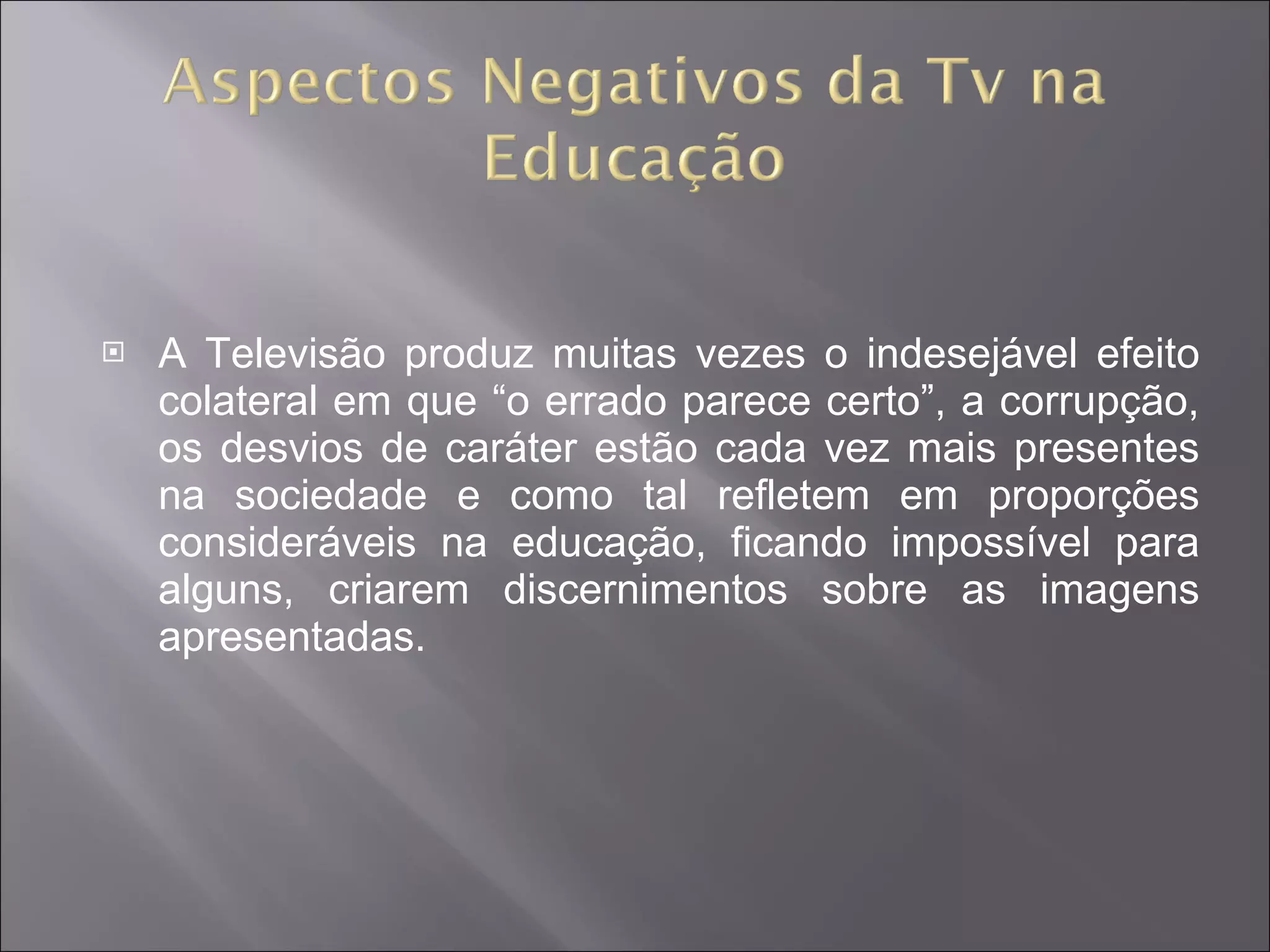 A Televisão produz muitas vezes o indesejável efeito colateral em que “o errado parece certo”, a corrupção, os desvios de caráter estão cada vez mais presentes na sociedade e como tal refletem em proporções consideráveis na educação, ficando impossível para alguns, criarem discernimentos sobre as imagens apresentadas. 