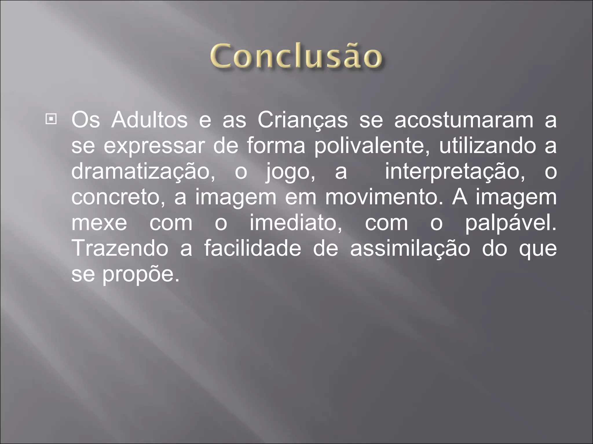 Os Adultos e as Crianças se acostumaram a se expressar de forma polivalente, utilizando a dramatização, o jogo, a  interpretação, o concreto, a imagem em movimento. A imagem mexe com o imediato, com o palpável. Trazendo a facilidade de assimilação do que se propõe. 