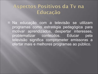 Na educação com a televisão se utilizam programas como estratégia pedagógica para motivar aprendizados, despertar interesses, problematizar conteúdos. Educar pela televisão significa comprometer emissoras a ofertar mais e melhores programas ao público.  