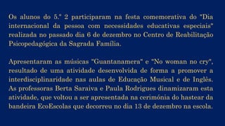 Os alunos e alunas do 5.º 2 participaram na festa comemorativa do
«Dia internacional da pessoa com necessidades educativas
especiais» realizada no passado dia 6 de dezembro, no Centro de
Reabilitação Psicopedagógica da Sagrada Família.
Apresentaram as músicas «Guantanamera» e «No woman no cry»,
resultado de uma atividade desenvolvida de forma a promover a
interdisciplinaridade nas aulas de Educação Musical e de Inglês.
As professoras Berta Saraiva e Paula Rodrigues dinamizaram esta
atividade, que voltou a ser apresentada na cerimónia do hastear da
bandeira EcoEscolas que decorreu no dia 13 de dezembro na escola.
 