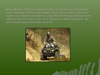 Being attentive of the environment around you and being a good decisionBeing attentive of the environment around you and being a good decision
maker helps you minimize and manage risk during your ride. Learning tomaker helps you minimize and manage risk during your ride. Learning to
organize your thought processes by using effective thinking strategies whileorganize your thought processes by using effective thinking strategies while
riding will help you reduce your risk in changing or difficult situations.riding will help you reduce your risk in changing or difficult situations. NoNo
other vehicle requires the same as an ATV.other vehicle requires the same as an ATV.
 