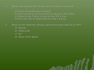 4.4. Before operating an ATV for the very first time, you should:Before operating an ATV for the very first time, you should:
a) Check the temperature outside.a) Check the temperature outside.
b) Take a training course on how to ride your ATV safely.b) Take a training course on how to ride your ATV safely.
c) Check to see if there is mud on the ATV’s tires.c) Check to see if there is mud on the ATV’s tires.
d) Drive the ATV to determine how fast it will go.d) Drive the ATV to determine how fast it will go.
5.5. Which of the following vehicles requires the same skills as an ATV?Which of the following vehicles requires the same skills as an ATV?
a) Bicyclea) Bicycle
b) Motorcycleb) Motorcycle
c) Carc) Car
d) None of the aboved) None of the above
 