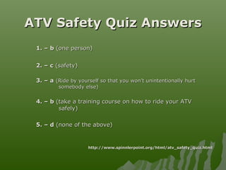 ATV Safety Quiz AnswersATV Safety Quiz Answers
1. – b1. – b (one person)(one person)
2. – c2. – c (safety)(safety)
3. – a3. – a (Ride by yourself so that you won’t unintentionally hurt(Ride by yourself so that you won’t unintentionally hurt
somebody else)somebody else)
4. – b4. – b (take a training course on how to ride your ATV(take a training course on how to ride your ATV
safely)safely)
5. – d5. – d (none of the above)(none of the above)
http://www.spinnlerpoint.org/html/atv_safety_quiz.htmlhttp://www.spinnlerpoint.org/html/atv_safety_quiz.html
 