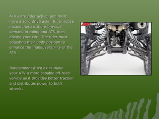 ATV’s are rider active, and mostATV’s are rider active, and most
have a solid drive axle. Rider activehave a solid drive axle. Rider active
means there is more physicalmeans there is more physical
demand in riding and ATV thandemand in riding and ATV than
driving your car. The rider mustdriving your car. The rider must
adjusting their body position toadjusting their body position to
enhance the maneuverability of theenhance the maneuverability of the
ATV.ATV.
Independent drive axles makeIndependent drive axles make
your ATV a more capable off-roadyour ATV a more capable off-road
vehicle as it provides better tractionvehicle as it provides better traction
and distributes power to bothand distributes power to both
wheels.wheels.
 