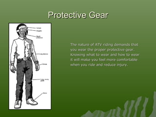 Protective GearProtective Gear
The nature of ATV riding demands thatThe nature of ATV riding demands that
you wear the proper protective gear.you wear the proper protective gear.
Knowing what to wear and how to wearKnowing what to wear and how to wear
it will make you feel more comfortableit will make you feel more comfortable
when you ride and reduce injury.when you ride and reduce injury.
 