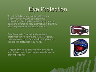 Eye ProtectionEye Protection
To ride safely, you must be able to seeTo ride safely, you must be able to see
clearly, which means you need eyeclearly, which means you need eye
protection. Getting hit in the face by rocks,protection. Getting hit in the face by rocks,
bugs and branches may distract you, but theybugs and branches may distract you, but they
also may result in the loss of vision.also may result in the loss of vision.
Sunglasses don’t provide the optimalSunglasses don’t provide the optimal
protection when riding and ATV. Goggles,protection when riding and ATV. Goggles,
riding glasses, or a face shield will give youriding glasses, or a face shield will give you
the proper protection you need.the proper protection you need.
Goggles should be scratch free, secured toGoggles should be scratch free, secured to
your helmet and have proper ventilation toyour helmet and have proper ventilation to
prevent foggingprevent fogging
 