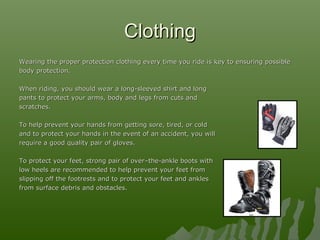 ClothingClothing
Wearing the proper protection clothing every time you ride is key to ensuring possibleWearing the proper protection clothing every time you ride is key to ensuring possible
body protection.body protection.
When riding, you should wear a long-sleeved shirt and longWhen riding, you should wear a long-sleeved shirt and long
pants to protect your arms, body and legs from cuts andpants to protect your arms, body and legs from cuts and
scratches.scratches.
To help prevent your hands from getting sore, tired, or coldTo help prevent your hands from getting sore, tired, or cold
and to protect your hands in the event of an accident, you willand to protect your hands in the event of an accident, you will
require a good quality pair of gloves.require a good quality pair of gloves.
To protect your feet, strong pair of over–the-ankle boots withTo protect your feet, strong pair of over–the-ankle boots with
low heels are recommended to help prevent your feet fromlow heels are recommended to help prevent your feet from
slipping off the footrests and to protect your feet and anklesslipping off the footrests and to protect your feet and ankles
from surface debris and obstacles.from surface debris and obstacles.
 